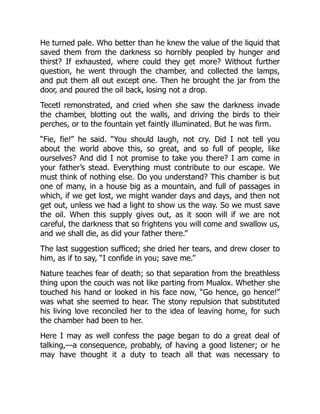 He turned pale. Who better than he knew the value of the liquid that
saved them from the darkness so horribly peopled by hunger and
thirst? If exhausted, where could they get more? Without further
question, he went through the chamber, and collected the lamps,
and put them all out except one. Then he brought the jar from the
door, and poured the oil back, losing not a drop.
Tecetl remonstrated, and cried when she saw the darkness invade
the chamber, blotting out the walls, and driving the birds to their
perches, or to the fountain yet faintly illuminated. But he was firm.
“Fie, fie!” he said. “You should laugh, not cry. Did I not tell you
about the world above this, so great, and so full of people, like
ourselves? And did I not promise to take you there? I am come in
your father’s stead. Everything must contribute to our escape. We
must think of nothing else. Do you understand? This chamber is but
one of many, in a house big as a mountain, and full of passages in
which, if we get lost, we might wander days and days, and then not
get out, unless we had a light to show us the way. So we must save
the oil. When this supply gives out, as it soon will if we are not
careful, the darkness that so frightens you will come and swallow us,
and we shall die, as did your father there.”
The last suggestion sufficed; she dried her tears, and drew closer to
him, as if to say, “I confide in you; save me.”
Nature teaches fear of death; so that separation from the breathless
thing upon the couch was not like parting from Mualox. Whether she
touched his hand or looked in his face now, “Go hence, go hence!”
was what she seemed to hear. The stony repulsion that substituted
his living love reconciled her to the idea of leaving home, for such
the chamber had been to her.
Here I may as well confess the page began to do a great deal of
talking,—a consequence, probably, of having a good listener; or he
may have thought it a duty to teach all that was necessary to
 