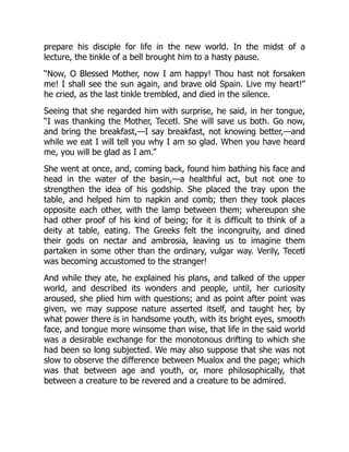 prepare his disciple for life in the new world. In the midst of a
lecture, the tinkle of a bell brought him to a hasty pause.
“Now, O Blessed Mother, now I am happy! Thou hast not forsaken
me! I shall see the sun again, and brave old Spain. Live my heart!”
he cried, as the last tinkle trembled, and died in the silence.
Seeing that she regarded him with surprise, he said, in her tongue,
“I was thanking the Mother, Tecetl. She will save us both. Go now,
and bring the breakfast,—I say breakfast, not knowing better,—and
while we eat I will tell you why I am so glad. When you have heard
me, you will be glad as I am.”
She went at once, and, coming back, found him bathing his face and
head in the water of the basin,—a healthful act, but not one to
strengthen the idea of his godship. She placed the tray upon the
table, and helped him to napkin and comb; then they took places
opposite each other, with the lamp between them; whereupon she
had other proof of his kind of being; for it is difficult to think of a
deity at table, eating. The Greeks felt the incongruity, and dined
their gods on nectar and ambrosia, leaving us to imagine them
partaken in some other than the ordinary, vulgar way. Verily, Tecetl
was becoming accustomed to the stranger!
And while they ate, he explained his plans, and talked of the upper
world, and described its wonders and people, until, her curiosity
aroused, she plied him with questions; and as point after point was
given, we may suppose nature asserted itself, and taught her, by
what power there is in handsome youth, with its bright eyes, smooth
face, and tongue more winsome than wise, that life in the said world
was a desirable exchange for the monotonous drifting to which she
had been so long subjected. We may also suppose that she was not
slow to observe the difference between Mualox and the page; which
was that between age and youth, or, more philosophically, that
between a creature to be revered and a creature to be admired.
 