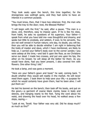 They took seats upon the bench, this time together; for the
strangeness was wellnigh gone, and they had come to have an
interest in a common purpose.
“You must know, then, that I have two reliances: first, the man who
brings the tray to the door; next, the Blessed Mother.”
“I will begin with the first,” he said, after a pause. “The man is a
slave, and, therefore, easy to impose upon. If he is like his class,
from habit, he asks no questions of his superiors. Your father—I
speak from what you have told me—was thoughtful and dreamy, and
spoke but little to anybody, and seldom, if ever, to his servants. You
are not well versed in human nature; one day, no doubt, you will be;
then you will be able to decide whether I am right in believing that
the traits of master and slave, which I have mentioned, are likely to
help us. I carried your father’s body over to the corner yonder,—you
were asleep at the time,—and laid it upon the floor, as we Christians
serve our dead. I made two crosses, and put one upon his lips, the
other on his breast; he will sleep all the better for them. As you
would have done, had you been present, I also covered him with
flowers. One other thing I did.”
He took a lamp, and was gone a moment.
“Here are your father’s gown and hood,” he said, coming back. “I
doubt whether they would sell readily in the market. He will never
need them again. I took them to help save your life,—a purpose for
which he would certainly have given them, had he been alive. I will
put them on.”
He laid his bonnet on the bench; then took off his boots, and put on
the gown,—a garment of coarse black manta, loose in body and
sleeves, and hanging nearly to the feet. Tying the cord about his
waist, and drawing the hood over his head, he walked away a few
steps, saying,—
“Look at me, Tecetl. Your father was very old. Did he stoop much?
as much as this?”
 