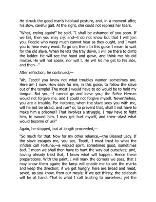 He struck the good man’s habitual posture, and, in a moment after,
his slow, careful gait. At the sight, she could not repress her tears.
“What, crying again!” he said. “I shall be ashamed of you soon. If
we fail, then you may cry, and—I do not know but that I will join
you. People who weep much cannot hear as they ought, and I want
you to hear every word. To go on, then: In this guise I mean to wait
for the old slave. When he lets the tray down, I will be there to climb
the ladder. He will see the hood and gown, and think me his old
master. He will not speak, nor will I. He will let me get to his side,
and then—”
After reflection, he continued,—
“Ah, Tecetl! you know not what troubles women sometimes are.
Here am I now. How easy for me, in this guise, to follow the slave
out of the temple! The most I would have to do would be to hold my
tongue. But you,—I cannot go and leave you; the Señor Hernan
would not forgive me, and I could not forgive myself. Nevertheless,
you are a trouble. For instance, when the slave sees you with me,
will he not be afraid, and run? or, to prevent that, shall I not have to
make him a prisoner? That involves a struggle. I may have to fight
him, to wound him. I may get hurt myself, and then—alas! what
would become of us?”
Again, he stopped, but at length proceeded,—
“So much for that. Now for my other reliance,—the Blessed Lady. If
the slave escapes me, you see, Tecetl, I must trust to what the
infidels call Fortune,—a wicked spirit, sometimes good, sometimes
bad. I mean we shall then have to hunt the way out ourselves; and,
having already tried that, I know what will happen. Hence these
preparations. With the paint, I will mark the corners we pass, that I
may know them again; the lamp will enable me to see the marks
and keep the direction; if we get hungry, here are bread and meat,
saved, as you know, from our meals; if we get thirsty, the calabash
will be at hand. That is what I call trusting to ourselves; yet the
 