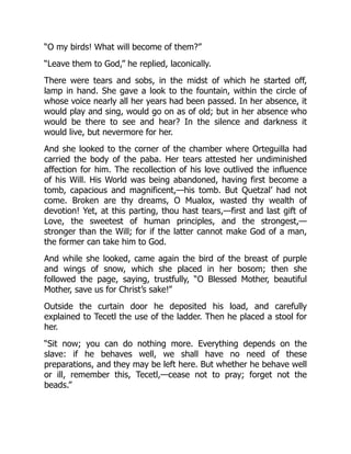 “O my birds! What will become of them?”
“Leave them to God,” he replied, laconically.
There were tears and sobs, in the midst of which he started off,
lamp in hand. She gave a look to the fountain, within the circle of
whose voice nearly all her years had been passed. In her absence, it
would play and sing, would go on as of old; but in her absence who
would be there to see and hear? In the silence and darkness it
would live, but nevermore for her.
And she looked to the corner of the chamber where Orteguilla had
carried the body of the paba. Her tears attested her undiminished
affection for him. The recollection of his love outlived the influence
of his Will. His World was being abandoned, having first become a
tomb, capacious and magnificent,—his tomb. But Quetzal’ had not
come. Broken are thy dreams, O Mualox, wasted thy wealth of
devotion! Yet, at this parting, thou hast tears,—first and last gift of
Love, the sweetest of human principles, and the strongest,—
stronger than the Will; for if the latter cannot make God of a man,
the former can take him to God.
And while she looked, came again the bird of the breast of purple
and wings of snow, which she placed in her bosom; then she
followed the page, saying, trustfully, “O Blessed Mother, beautiful
Mother, save us for Christ’s sake!”
Outside the curtain door he deposited his load, and carefully
explained to Tecetl the use of the ladder. Then he placed a stool for
her.
“Sit now; you can do nothing more. Everything depends on the
slave: if he behaves well, we shall have no need of these
preparations, and they may be left here. But whether he behave well
or ill, remember this, Tecetl,—cease not to pray; forget not the
beads.”
 