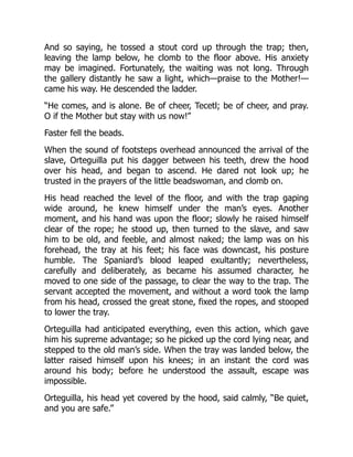 And so saying, he tossed a stout cord up through the trap; then,
leaving the lamp below, he clomb to the floor above. His anxiety
may be imagined. Fortunately, the waiting was not long. Through
the gallery distantly he saw a light, which—praise to the Mother!—
came his way. He descended the ladder.
“He comes, and is alone. Be of cheer, Tecetl; be of cheer, and pray.
O if the Mother but stay with us now!”
Faster fell the beads.
When the sound of footsteps overhead announced the arrival of the
slave, Orteguilla put his dagger between his teeth, drew the hood
over his head, and began to ascend. He dared not look up; he
trusted in the prayers of the little beadswoman, and clomb on.
His head reached the level of the floor, and with the trap gaping
wide around, he knew himself under the man’s eyes. Another
moment, and his hand was upon the floor; slowly he raised himself
clear of the rope; he stood up, then turned to the slave, and saw
him to be old, and feeble, and almost naked; the lamp was on his
forehead, the tray at his feet; his face was downcast, his posture
humble. The Spaniard’s blood leaped exultantly; nevertheless,
carefully and deliberately, as became his assumed character, he
moved to one side of the passage, to clear the way to the trap. The
servant accepted the movement, and without a word took the lamp
from his head, crossed the great stone, fixed the ropes, and stooped
to lower the tray.
Orteguilla had anticipated everything, even this action, which gave
him his supreme advantage; so he picked up the cord lying near, and
stepped to the old man’s side. When the tray was landed below, the
latter raised himself upon his knees; in an instant the cord was
around his body; before he understood the assault, escape was
impossible.
Orteguilla, his head yet covered by the hood, said calmly, “Be quiet,
and you are safe.”
 