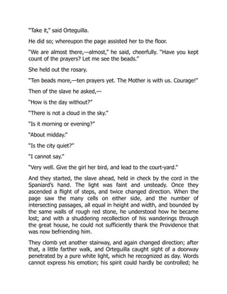 “Take it,” said Orteguilla.
He did so; whereupon the page assisted her to the floor.
“We are almost there,—almost,” he said, cheerfully. “Have you kept
count of the prayers? Let me see the beads.”
She held out the rosary.
“Ten beads more,—ten prayers yet. The Mother is with us. Courage!”
Then of the slave he asked,—
“How is the day without?”
“There is not a cloud in the sky.”
“Is it morning or evening?”
“About midday.”
“Is the city quiet?”
“I cannot say.”
“Very well. Give the girl her bird, and lead to the court-yard.”
And they started, the slave ahead, held in check by the cord in the
Spaniard’s hand. The light was faint and unsteady. Once they
ascended a flight of steps, and twice changed direction. When the
page saw the many cells on either side, and the number of
intersecting passages, all equal in height and width, and bounded by
the same walls of rough red stone, he understood how he became
lost; and with a shuddering recollection of his wanderings through
the great house, he could not sufficiently thank the Providence that
was now befriending him.
They clomb yet another stairway, and again changed direction; after
that, a little farther walk, and Orteguilla caught sight of a doorway
penetrated by a pure white light, which he recognized as day. Words
cannot express his emotion; his spirit could hardly be controlled; he
 