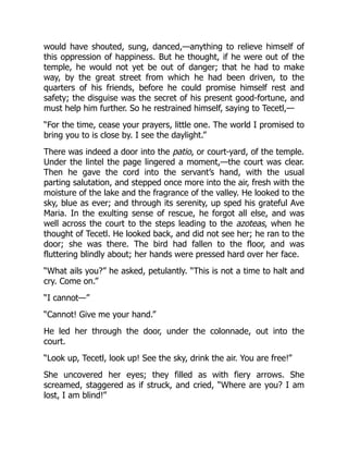would have shouted, sung, danced,—anything to relieve himself of
this oppression of happiness. But he thought, if he were out of the
temple, he would not yet be out of danger; that he had to make
way, by the great street from which he had been driven, to the
quarters of his friends, before he could promise himself rest and
safety; the disguise was the secret of his present good-fortune, and
must help him further. So he restrained himself, saying to Tecetl,—
“For the time, cease your prayers, little one. The world I promised to
bring you to is close by. I see the daylight.”
There was indeed a door into the patio, or court-yard, of the temple.
Under the lintel the page lingered a moment,—the court was clear.
Then he gave the cord into the servant’s hand, with the usual
parting salutation, and stepped once more into the air, fresh with the
moisture of the lake and the fragrance of the valley. He looked to the
sky, blue as ever; and through its serenity, up sped his grateful Ave
Maria. In the exulting sense of rescue, he forgot all else, and was
well across the court to the steps leading to the azoteas, when he
thought of Tecetl. He looked back, and did not see her; he ran to the
door; she was there. The bird had fallen to the floor, and was
fluttering blindly about; her hands were pressed hard over her face.
“What ails you?” he asked, petulantly. “This is not a time to halt and
cry. Come on.”
“I cannot—”
“Cannot! Give me your hand.”
He led her through the door, under the colonnade, out into the
court.
“Look up, Tecetl, look up! See the sky, drink the air. You are free!”
She uncovered her eyes; they filled as with fiery arrows. She
screamed, staggered as if struck, and cried, “Where are you? I am
lost, I am blind!”
 