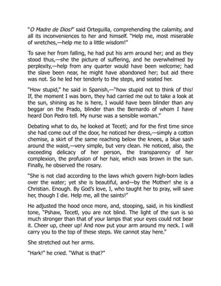 “O Madre de Dios!” said Orteguilla, comprehending the calamity, and
all its inconveniences to her and himself. “Help me, most miserable
of wretches,—help me to a little wisdom!”
To save her from falling, he had put his arm around her; and as they
stood thus,—she the picture of suffering, and he overwhelmed by
perplexity,—help from any quarter would have been welcome; had
the slave been near, he might have abandoned her; but aid there
was not. So he led her tenderly to the steps, and seated her.
“How stupid,” he said in Spanish,—“how stupid not to think of this!
If, the moment I was born, they had carried me out to take a look at
the sun, shining as he is here, I would have been blinder than any
beggar on the Prado, blinder than the Bernardo of whom I have
heard Don Pedro tell. My nurse was a sensible woman.”
Debating what to do, he looked at Tecetl; and for the first time since
she had come out of the door, he noticed her dress,—simply a cotton
chemise, a skirt of the same reaching below the knees, a blue sash
around the waist,—very simple, but very clean. He noticed, also, the
exceeding delicacy of her person, the transparency of her
complexion, the profusion of her hair, which was brown in the sun.
Finally, he observed the rosary.
“She is not clad according to the laws which govern high-born ladies
over the water; yet she is beautiful, and—by the Mother! she is a
Christian. Enough. By God’s love, I, who taught her to pray, will save
her, though I die. Help me, all the saints!”
He adjusted the hood once more, and, stooping, said, in his kindliest
tone, “Pshaw, Tecetl, you are not blind. The light of the sun is so
much stronger than that of your lamps that your eyes could not bear
it. Cheer up, cheer up! And now put your arm around my neck. I will
carry you to the top of these steps. We cannot stay here.”
She stretched out her arms.
“Hark!” he cried. “What is that?”
 