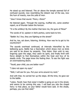 He stood up and listened. The air above the temple seemed full of
confused sounds; now resembling the distant roar of the sea, now
the hum of insects, now the yells of men.
“Jesu! I know that sound. There,—there!”
He listened again. Through the soaring, muffled din, came another
report, as of thunder below the horizon.
“It is the artillery! By the mother that bore me, the guns of Mesa!”
The words of Io’, spoken in Xoli’s portico, came back to him.
“Battle! As I live, they are fighting on the street!”
And he, too, sat down, listening, thinking. How was he to get to his
countrymen?
The sounds overhead continued, at intervals intensified by the
bellowing guns. Battle has a fascination which draws men as birds
are said to be drawn by serpents. They listen; then wish to see;
lingering upon the edge, they catch its spirit, and finally thrill with
fierce delight to find themselves within the heat and fury of its
deadly circle. The page knew the feeling then. To see the fight was
an overmastering desire.
“Tecetl, poor child, you are better now?”
“I dare not open my eyes.”
“Well, I will see for you. Put your arms around my neck.”
And with that, he carried her up the steps. All the time, he gave ear
to the battle.
“Listen, Tecetl; hear that noise! A battle is going on out in the street,
and seems to be coming this way. I will lead you into the chapel
here,—a holy place, so your father would have said. In the shade,
perhaps, you can find relief.”
 
