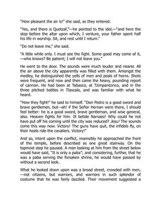 “How pleasant the air is!” she said, as they entered.
“Yes, and there is Quetzal’,”—he pointed to the idol,—“and here the
step before the altar upon which, I venture, your father spent half
his life in worship. Sit, and rest until I return.”
“Do not leave me,” she said.
“A little while only. I must see the fight. Some good may come of it,
—who knows? Be patient; I will not leave you.”
He went to the door. The sounds were much louder and nearer. All
the air above the city apparently was filled with them. Amongst the
medley, he distinguished the yells of men and peals of horns. Shots
were frequent, and now and then came the heavy, pounding report
of cannon. He had been at Tabasco, at Tzimpantzinco, and in the
three pitched battles in Tlascala, and was familiar with what he
heard.
“How they fight!” he said to himself. “Don Pedro is a good sword and
brave gentlemen, but—ah! if the Señor Hernan were there, I should
feel better: he is a good sword, brave gentleman, and wise general,
also. Heaven fights for him. Ill betide Narvaez! Why could he not
have put off his coming until the city was reduced? Jesu! The sounds
come this way now. Victory! The guns have quit, the infidels fly, on
their heels ride the cavaliers. Victory!”
And so, intent upon the conflict, insensibly he approached the front
of the temple, before described as one great stairway. On the
topmost step he paused. A man looking at him from the street below
would have said, “It is only a paba”; and considering, further, that he
was a paba serving the forsaken shrine, he would have passed by
without a second look.
What he looked down upon was a broad street, crowded with men,
—not citizens, but warriors, and warriors in such splendor of
costume that he was fairly dazzled. Their movement suggested a
 