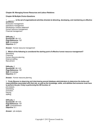 Copyright © 2015 Pearson Canada Inc.
1
Chapter 08: Managing Human Resources and Labour Relations
Chapter 08 Multiple Choice Questions
1. ________ is the set of organizational activities directed at attracting, developing, and maintaining an effective
workforce.
Production management
Operations management
Developing a mission statement
Human resource management
Financial management
Difficulty: 2
QuestionID: 08-1-01
Page-Reference: 167
Skill: Knowledge
Objective: 8.1
Answer: Human resource management
2. Which of the following is considered the starting point of effective human resource management?
Advertising
Financing
Human resource planning
External staffing
Recruitment
Difficulty: 2
QuestionID: 08-1-02
Page-Reference: 167
Skill: Knowledge
Objective: 8.1
Answer: Human resource planning
3. Cindy Stevens is observing and interviewing several database administrators to determine the duties and
responsibilities associated with their job, as well as the knowledge, skills, and abilities that someone must have
to perform the job. Cindy is performing the HR function of
job analysis.
advertising.
promotion.
training.
staffing.
Difficulty: 2
QuestionID: 08-1-03
Page-Reference: 167
Skill: Comprehension
Objective: 8.1
Answer: job analysis.
 