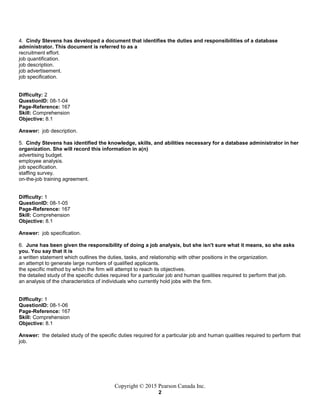 Copyright © 2015 Pearson Canada Inc.
2
4. Cindy Stevens has developed a document that identifies the duties and responsibilities of a database
administrator. This document is referred to as a
recruitment effort.
job quantification.
job description.
job advertisement.
job specification.
Difficulty: 2
QuestionID: 08-1-04
Page-Reference: 167
Skill: Comprehension
Objective: 8.1
Answer: job description.
5. Cindy Stevens has identified the knowledge, skills, and abilities necessary for a database administrator in her
organization. She will record this information in a(n)
advertising budget.
employee analysis.
job specification.
staffing survey.
on-the-job training agreement.
Difficulty: 1
QuestionID: 08-1-05
Page-Reference: 167
Skill: Comprehension
Objective: 8.1
Answer: job specification.
6. June has been given the responsibility of doing a job analysis, but she isn't sure what it means, so she asks
you. You say that it is
a written statement which outlines the duties, tasks, and relationship with other positions in the organization.
an attempt to generate large numbers of qualified applicants.
the specific method by which the firm will attempt to reach its objectives.
the detailed study of the specific duties required for a particular job and human qualities required to perform that job.
an analysis of the characteristics of individuals who currently hold jobs with the firm.
Difficulty: 1
QuestionID: 08-1-06
Page-Reference: 167
Skill: Comprehension
Objective: 8.1
Answer: the detailed study of the specific duties required for a particular job and human qualities required to perform that
job.
 