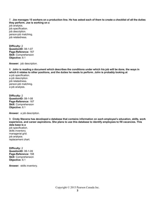 Copyright © 2015 Pearson Canada Inc.
3
7. Joe manages 15 workers on a production line. He has asked each of them to create a checklist of all the duties
they perform. Joe is working on a
job analysis.
job specification.
job description.
person-job matching.
job relatedness.
Difficulty: 2
QuestionID: 08-1-07
Page-Reference: 167
Skill: Comprehension
Objective: 8.1
Answer: job description.
8. John is reading a document which describes the conditions under which his job will be done, the ways in
which it relates to other positions, and the duties he needs to perform. John is probably looking at
a job specification.
a job description.
job relatedness.
person-job matching.
a job analysis.
Difficulty: 2
QuestionID: 08-1-08
Page-Reference: 167
Skill: Comprehension
Objective: 8.1
Answer: a job description.
9. Cindy Stevens has developed a database that contains information on each employee's education, skills, work
experience, and career aspirations. She plans to use this database to identify employees to fill vacancies. This
data base is a
job specification.
skills inventory.
managerial grid.
job analysis.
replacement chart.
Difficulty: 2
QuestionID: 08-1-09
Page-Reference: 168
Skill: Comprehension
Objective: 8.1
Answer: skills inventory.
 