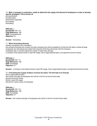 Copyright © 2015 Pearson Canada Inc.
4
10. Mark, a manager in production, needs to determine the supply and demand of employees in order to develop
specific strategies. This is known as
job specification.
job description.
performance appraisal.
job analysis.
forecasting.
Difficulty: 1
QuestionID: 08-1-10
Page-Reference: 168
Skill: Comprehension
Objective: 8.1
Answer: forecasting.
11. When forecasting demand,
industry comparisons are mandatory.
the company forecasts the number and type of people who will be available for hiring from the labour market at large.
employees are interviewed and asked how long they think they will remain with the company.
employees sign a contract stating the number of years they will stay.
a company must assess trends in past HR usage, future organizational plans, and general economic trends.
Difficulty: 2
QuestionID: 08-1-11
Page-Reference: 168
Skill: Knowledge
Objective: 8.1
Answer: a company must assess trends in past HR usage, future organizational plans, and general economic trends.
12. Forecasting the supply of labour involves two tasks. The first task is to forecast
future organizational plans.
the number and type of employees who will be in the firm at some future date.
general economic trends.
trends in past HR usage.
demand for certain types of employees.
Difficulty: 1
QuestionID: 08-1-12
Page-Reference: 168
Skill: Knowledge
Objective: 8.1
Answer: the number and type of employees who will be in the firm at some future date.
 