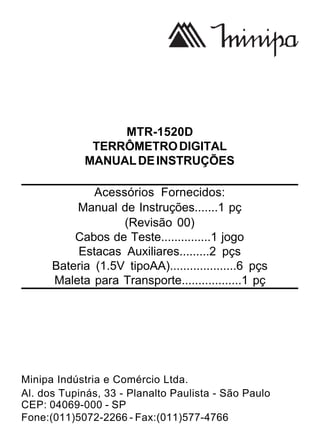 MTR-1520D
TERRÔMETRODIGITAL
MANUALDEINSTRUÇÕES
Acessórios Fornecidos:
Manual de Instruções.......1 pç
(Revisão 00)
Cabos de Teste...............1 jogo
Estacas Auxiliares.........2 pçs
Bateria (1.5V tipoAA)....................6 pçs
Maleta para Transporte..................1 pç
Minipa Indústria e Comércio Ltda.
Al. dos Tupinás, 33 - Planalto Paulista - São Paulo
CEP: 04069-000 - SP
Fone:(011)5072-2266 - Fax:(011)577-4766
 