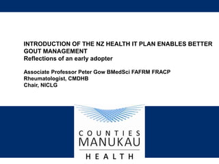 INTRODUCTION OF THE NZ HEALTH IT PLAN ENABLES BETTER 
GOUT MANAGEMENT 
Reflections of an early adopter 
Associate Professor Peter Gow BMedSci FAFRM FRACP 
Rheumatologist, CMDHB 
Chair, NICLG 
 