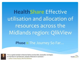 HealthShare Effective 
utilisation and allocation of 
resources across the 
Midlands region: QlikView 
Phase 1: The Journey So Far… 
1 
 