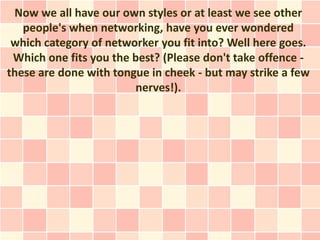 Now we all have our own styles or at least we see other
   people's when networking, have you ever wondered
 which category of networker you fit into? Well here goes.
 Which one fits you the best? (Please don't take offence -
these are done with tongue in cheek - but may strike a few
                        nerves!).
 