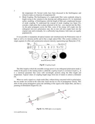 2
www.arpublication.org
the temperature [5]. Several works have been discussed in the birefringence and
refractive index as a function of temperature [6]
• Mode Coupling, The birefringence of a single-mode fiber varies randomly along its
length owing to the variation in the drawing and cabling process [3]. As mentioned
earlier, modeling of birefringence with the length of fiber gets complicated because
of mode coupling. To understand the concept of mode coupling (see figure 01),
consider a light pulse that is plane polarized in the fast - axis injected into the fiber.
As the pulse propagates across the fiber, some of the energy will couple into the
orthogonal slow-axis polarization state, this in turn will also couple back into the
original state until eventually, for a sufficiently long distance, both states are equally
populated [4].
It was possible to manipulate all-optical manner and simultaneously the Polarization state of
light as well as its intensity profile and in that a single optical fiber .This system combines in a
single segment of a fiber and a polarization attractor intensity regenerating type Mamyshev [7-8].
Fig 01: Coupling length
The fiber length at which the ensemble average power in one orthogonal polarization mode is
within of the power in the starting mode is called the coupling length or correlation length ‫ܮ‬௖. It
is a statistical parameter that varies with wavelength, position along the fiber length and
temperature. Typical values of coupling length range from tens of meters to almost a kilometer
[9].
When we send a signal on a single mode fiber, without being concerned with its polarization,
the two modes are excited at the same time. Each one has its own of propagation velocity. This
shift of time group propagation causes the unfolding of the signal at the output fiber, and thus a
jamming of information (Figure 02). [9]
Fig 02. The PMD effect on an impulse
 