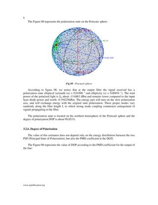 8
www.arpublication.org
The Figure 08 represents the polarization state on the Poincare sphere .
Fig 08 : Poicnaré sphere
According to figure 08, we notice that at the output fiber the signal received has a
polarization state elliptical (azimuth (α) = 0.01098 ° and ellipticity (ε) = 0.00454 °). The total
power of the polarized light is ܵ଴ about -13.6863 dBm and remains lower compared to the input
laser diode power and worth -0.194229dBm. The energy part will turn on the slow polarization
axis, and will exchange energy with the original state polarization. These proper modes vary
randomly along the fiber length L to which strong mode coupling counteracts enlargement of
signals propagating in the fiber.
The polarization state is located on the northern hemisphere of the Poincaré sphere and the
degree of polarization DOP is about 99,851%.
3.2.6. Degree of Polarisation
The value of this estimator does not depend only on the energy distribution between the two
PSP (Principal State of Polarization), but also the PMD coefficient ie the DGD.
The Figure 08 represents the value of DOP according to the PMD coefficient for the output of
the line:
 