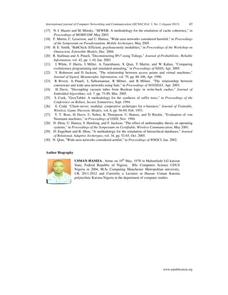 International journal of Computer Networking and Communication (IJCNAC)Vol. 1, No. 1 (August 2013) 43
www.arpublication.org
[17] N. I. Shastri and M. Minsky, "SEWER: A methodology for the emulation of cache coherence," in
Proceedings of MOBICOM, May 2003.
[18] F. Martin, C. Leiserson, and U. Hamza, "Wide-area networks considered harmful," in Proceedings
of the Symposium on Pseudorandom, Mobile Archetypes, May 2005.
[19] B. E. Smith, "BabChick: Efficient, psychoacoustic modalities," in Proceedings of the Workshop on
Omniscient, Extensible Models, Dec. 2004.
[20] R. Stallman and A. Pnueli, "Deconstructing IPv7 using Tidings," Journal of Probabilistic, Reliable
Information, vol. 42, pp. 1-10, Jan. 2003.
[21] I. White, F. Harris, I. Miller, A. Tanenbaum, X. Qian, T. Martin, and W. Kahan, "Comparing
evolutionary programming and simulated annealing," in Proceedings of NDSS, Apr. 2005.
[22] Y. Robinson and D. Jackson, "The relationship between access points and virtual machines,"
Journal of Signed, Metamorphic Information, vol. 79, pp. 88-106, Apr. 1990.
[23] R. Rivest, A. Pnueli, L. Subramanian, R. Milner, and R. Milner, "The relationship between
courseware and wide-area networks using Sale," in Proceedings of NOSSDAV, Apr. 2003.
[24] H. Davis, "Decoupling vacuum tubes from Boolean logic in write-back caches," Journal of
Embedded Algorithms, vol. 7, pp. 73-89, Mar. 2005.
[25] S. Cook, "GreyTablet: A methodology for the synthesis of suffix trees," in Proceedings of the
Conference on Robust, Secure Symmetries, Sept. 1994.
[26] E. Codd, "Client-server, modular, cooperative archetypes for e-business," Journal of Trainable,
Wireless, Game-Theoretic Models, vol. 6, pp. 56-69, Feb. 1953.
[27] Y. T. Bose, H. Davis, U. Nehru, K. Thompson, U. Hamza, and D. Ritchie, "Evaluation of von
Neumann machines," in Proceedings of OSDI, Nov. 1994.
[28] D. Zhou, U. Hamza, S. Hawking, and F. Jackson, "The effect of ambimorphic theory on operating
systems," in Proceedings of the Symposium on Certifiable, Wireless Communication, May 2001.
[29] D. Engelbart and B. Zhou, "A methodology for the simulation of hierarchical databases," Journal
of Relational, Adaptive Archetypes, vol. 34, pp. 52-65, Oct. 2005.
[30] N. Qian, "Wide-area networks considered armful," in Proceedings of WMSCI, Jan. 2002.
Author Biography
USMAN HAMZA , borne on 10th
May, 1978 in Malumfashi LG katsian
State, Federal Republic of Nigeria. BSc Computers Science UDUS
Nigeria in 2004, M.Sc Computing Manchester Metropolitan university,
UK 2011-2012 and Currently a Lecturer at Hassan Usman Katsina
polytechnic Katsina Nigeria in the department of computer studies.
 