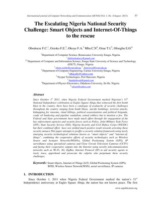 International journal of Computer Networking and Communication (IJCNAC)Vol. 1, No. 1(August -2013) 57
www.arpublication.org
The Escalating Nigeria National Security
Challenge: Smart Objects and Internet-Of-Things
to the rescue
Obodoeze F.C.1
, Ozioko F.E.2
, Okoye F.A.3
Mba C.N4
, Ozue T.I.5
, Ofoegbu E.O.6
1
Department of Computer Science, Renaissance University Enugu, Nigeria
1
fidelisobodoeze@gmail.com
2,3
Department of Computer and Information Science, Enugu State University of Science and Technology
(ESUT), Enugu, Nigeria
2
ekene.ozioko@esut.edu.ng, 3
francisced@esut.edu.ng
4
Department of Computer Engineering, Caritas University Enugu, Nigeria
4
mbacally@yahoo.com
5
Nyzpat Technologies, Port Harcourt, Nigeria
5
thankjehovah@gmail.com
6
Department of Physics Electronics, Oduduwa University, Ile-Ife, Nigeria
6
edoxnt@yahoo.com
Abstract
Since October 1st
2011, when Nigeria Federal Govenrment marked Nigerian’s 51st
National Indepedence celebration at Eagles Square Abuja that witnessed the first bomb
blast in the country, there have been a catalogue of avalanche of security challenges
throughout the country ranging from bomb blasts, suicide bombings, terrorist attacks,
kidnapping for ransoms, ritual killings, political assassinations and political brigande,
crude oil bunkering and pipeline vandalism, armed robbery but to mention a few. The
Federal and State governments have made much effort through the engagement of the
law enforcement agencies and security forces such as Police, Joint Military Task Force
(JTF), State Security Service (SSS), Nigeria Security and Civil Defnce Corps (NSCDC)
but their combined effort have not yielded much positive result towards arresting these
security menace.This paper attempts to proffer a security solution framework using newly
emerging security technological solutions known as “smart objects” and “internet-of-
things”, combining the cooperative efforts of security technologies such as Wireless
Sensor and Actuator Networks(WSANs), Global Positioning System (GPS), IP
surveillance using specialized cameras and Close Circuit Television Cameras (CCTV)
and fusing their cooperative outputs into the Internet using novelty telecommunication
networks such as Wi-Fi, 3G, ZigBee, Internet Protocol (IP) to aid security agents to
track, trace, apprehend and prosecute the culprits who perpetuate these security
challenges.
Keywords: Smart objects, Internet-of-Things (IoT), Global Positioning System (GPS),
RFID, Wireless Sensor Network(WSN), aerial surveillance, IP cameras
1. INTRODUCTION
Since October 1, 2011 when Nigeria Federal Government marked the nation’s 51st
Independence anniversary at Eagles Square Abuja, the nation has not known peace. The first
 