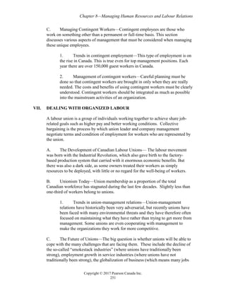 Chapter 8—Managing Human Resources and Labour Relations
Copyright © 2017 Pearson Canada Inc.
251
C. Managing Contingent Workers—Contingent employees are those who
work on something other than a permanent or full-time basis. This section
discusses various aspects of management that must be considered when managing
these unique employees.
1. Trends in contingent employment—This type of employment is on
the rise in Canada. This is true even for top management positions. Each
year there are over 150,000 guest workers in Canada.
2. Management of contingent workers—Careful planning must be
done so that contingent workers are brought in only when they are really
needed. The costs and benefits of using contingent workers must be clearly
understood. Contingent workers should be integrated as much as possible
into the mainstream activities of an organization.
VII. DEALING WITH ORGANIZED LABOUR
A labour union is a group of individuals working together to achieve share job-
related goals such as higher pay and better working conditions. Collective
bargaining is the process by which union leader and company management
negotiate terms and condition of employment for workers who are represented by
the union.
A. The Development of Canadian Labour Unions— The labour movement
was born with the Industrial Revolution, which also gave birth to the factory-
based production system that carried with it enormous economic benefits. But
there was also a dark side, as some owners treated their workers as simply
resources to be deployed, with little or no regard for the well-being of workers.
B. Unionism Today—Union membership as a proportion of the total
Canadian workforce has stagnated during the last few decades. Slightly less than
one-third of workers belong to unions.
1. Trends in union-management relations—Union-management
relations have historically been very adversarial, but recently unions have
been faced with many environmental threats and they have therefore often
focused on maintaining what they have rather than trying to get more from
management. Some unions are even cooperating with management to
make the organizations they work for more competitive.
C. The Future of Unions—The big question is whether unions will be able to
cope with the many challenges that are facing them. These include the decline of
the so-called “smokestack industries” (where unions have traditionally been
strong), employment growth in service industries (where unions have not
traditionally been strong), the globalization of business (which means many jobs
 
