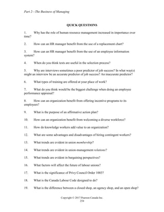 Part 2—The Business of Managing
Copyright © 2017 Pearson Canada Inc.
254
QUICK QUESTIONS
1. Why has the role of human resource management increased in importance over
time?
2. How can an HR manager benefit from the use of a replacement chart?
3. How can an HR manager benefit from the use of an employee information
system?
4. When do you think tests are useful in the selection process?
5. Why are interviews sometimes a poor predictor of job success? In what way(s)
might an interview be an accurate predictor of job success? An inaccurate predictor?
6. What types of training are offered at your place of work?
7. What do you think would be the biggest challenge when doing an employee
performance appraisal?
8. How can an organization benefit from offering incentive programs to its
employees?
9. What is the purpose of an affirmative action plan?
10. How can an organization benefit from welcoming a diverse workforce?
11. How do knowledge workers add value to an organization?
12. What are some advantages and disadvantages of hiring contingent workers?
13. What trends are evident in union membership?
14. What trends are evident in union-management relations?
15. What trends are evident in bargaining perspectives?
16. What factors will affect the future of labour unions?
17. What is the significance of Privy Council Order 1003?
18. What is the Canada Labour Code designed to do?
19. What is the difference between a closed shop, an agency shop, and an open shop?
 