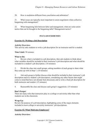 Chapter 8—Managing Human Resources and Labour Relations
Copyright © 2017 Pearson Canada Inc.
255
20. How is mediation different from conciliation and arbitration?
21. What issues are typically most important to union negotiators when collective
bargaining with management?
22. When bargaining fails between labor and management, what are some union
tactics that can be brought to the bargaining table? Management tactics?
IN-CLASS EXERCISES
Exercise #1: Writing a Job Description
Activity Overview:
This activity asks students to write a job description for an instructor and for a student.
Time Limit: 50 minutes
What to Do:
1. Review what is included in a job description, then ask students to think about
what variables should be included in their instructor’s job description and what should be
included in a student’s job description. (10 minutes)
2. Divide the class into small groups, asking members of each group to share what
they came up with in Step 1. (10 minutes)
3. Ask each group to further discuss what should be included in their instructor’s job
description and in a student’s job description, considering any other factors that might
come to mind that have not already been discussed, and to write a final job description for
both instructor and student. (15 minutes)
4. Reassemble the class and discuss each group’s suggestions. (15 minutes)
Don’t Forget:
There are many roles that instructors play in a college or university other than what
students see in the classroom.
Wrap-Up:
Review the purpose of a job description, highlighting some of the major elements
included in most college or university instructors’ job descriptions.
Exercise #2: What Motivates Employees?
Activity Overview:
 