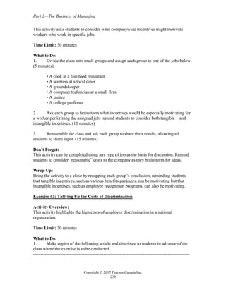 Part 2—The Business of Managing
Copyright © 2017 Pearson Canada Inc.
256
This activity asks students to consider what companywide incentives might motivate
workers who work in specific jobs.
Time Limit: 30 minutes
What to Do:
1. Divide the class into small groups and assign each group to one of the jobs below.
(5 minutes)
• A cook at a fast-food restaurant
• A waitress at a local diner
• A groundskeeper
• A computer technician at a small firm
• A janitor
• A college professor
2. Ask each group to brainstorm what incentives would be especially motivating for
a worker performing the assigned job; remind students to consider both tangible and
intangible incentives. (10 minutes)
3. Reassemble the class and ask each group to share their results, allowing all
students to share input. (15 minutes)
Don’t Forget:
This activity can be completed using any type of job as the basis for discussion. Remind
students to consider “reasonable” costs to the company as they brainstorm for ideas.
Wrap-Up:
Bring the activity to a close by recapping each group’s conclusion, reminding students
that tangible incentives, such as various benefits packages, can be motivating but that
intangible incentives, such as employee recognition programs, can also be motivating.
Exercise #3: Tallying Up the Costs of Discrimination
Activity Overview:
This activity highlights the high costs of employee discrimination in a national
organization.
Time Limit: 30 minutes
What to Do:
1. Make copies of the following article and distribute to students in advance of the
class where the exercise is to be conducted.
-----------------------------------------------------------------------------------------------------------
 