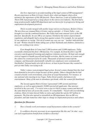 Chapter 8—Managing Human Resources and Labour Relations
Copyright © 2017 Pearson Canada Inc.
257
Just how important is an understanding of the legal context of HR management?
Recent experiences at Rent-A-Center clearly show what can happen when a firm
minimizes the importance of the HR function. Thorn Americas, a unit of London-based
Thorn EMI, had prospered as a large player in the rent-to-own industry. The firm had a
large professionally staffed HR department and was known for its progressive hiring and
employment development practices.
Thorn recently merged with another large rent-to-own business, Renters Choice.
The new firm was renamed Rent-A-Center, and an outsider—J. Ernest Talley—was
brought in to run the combined business. But Talley had some unusual views of the HR
function. Specifically, he saw HR as an expense, bristled at the notion of government
regulation, and allegedly had a strong bias against women. For example, he was quoted
by one employee as saying “Get rid of women any way you can.” Another indicated that
he said “Women should be home taking care of their husbands and children, chained to a
stove, not working in my stores.”
Even though Rent-A-Center had 2,300 locations and 13,000 employees, Talley
essentially eliminated the firm’s HR function. For example, he fired the firm’s top HR
executive and dropped all training and employee relations activities. He kept only enough
clerical support to handle payroll and benefits activities. But his stance on women and
the culture he created proved to be costly. Thousands of talented women left the
company, and thousands of potentially valuable new employees were systematically
blackballed. Talented males also left in droves, at least in part because they wanted no
part of what Talley was trying to do.
Talley’s stance soon prompted legal action. Several women charged that they had
been demoted or forced to resign because of their gender. Others charged that he had
created a hostile work environment, a key form of sexual harassment. For instance, at
one national sales meeting in Las Vegas, Talley hired scantily clad dancers for
entertainment. Many of the men in attendance got drunk, while the women felt humiliated.
The lawsuit against Rent-A-Center represented 5,300 current and former
employees, as well as approximately 10,000 rejected job applicants. One attorney
involved in the case said, “I’ve never seen a case in which so many women and men tell
the same kind of story all across the country. It’s remarkable.” Faced with overwhelming
evidence, Rent-A-Center forced Talley to retire and settled the suit for $47 million in
payments. The firm also agreed to reestablish an HR department, hire an HR vice
president, and take numerous other steps to change its employment practices and culture.
Questions for Discussion
1. How is hostile work environment sexual harassment evident in this scenario?
2. Is workforce diversity necessary in an organization like this one? In what ways
can such organizations benefit from workforce diversity?
 