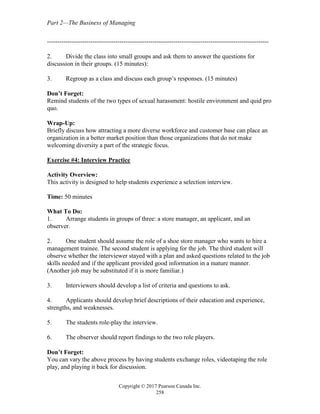 Part 2—The Business of Managing
Copyright © 2017 Pearson Canada Inc.
258
-----------------------------------------------------------------------------------------------------------
2. Divide the class into small groups and ask them to answer the questions for
discussion in their groups. (15 minutes):
3. Regroup as a class and discuss each group’s responses. (15 minutes)
Don’t Forget:
Remind students of the two types of sexual harassment: hostile environment and quid pro
quo.
Wrap-Up:
Briefly discuss how attracting a more diverse workforce and customer base can place an
organization in a better market position than those organizations that do not make
welcoming diversity a part of the strategic focus.
Exercise #4: Interview Practice
Activity Overview:
This activity is designed to help students experience a selection interview.
Time: 50 minutes
What To Do:
1. Arrange students in groups of three: a store manager, an applicant, and an
observer.
2. One student should assume the role of a shoe store manager who wants to hire a
management trainee. The second student is applying for the job. The third student will
observe whether the interviewer stayed with a plan and asked questions related to the job
skills needed and if the applicant provided good information in a mature manner.
(Another job may be substituted if it is more familiar.)
3. Interviewers should develop a list of criteria and questions to ask.
4. Applicants should develop brief descriptions of their education and experience,
strengths, and weaknesses.
5. The students role-play the interview.
6. The observer should report findings to the two role players.
Don’t Forget:
You can vary the above process by having students exchange roles, videotaping the role
play, and playing it back for discussion.
 