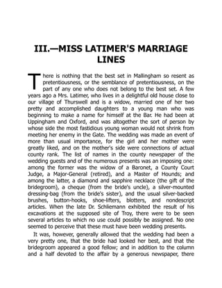 T
III.—MISS LATIMER'S MARRIAGE
LINES
here is nothing that the best set in Mallingham so resent as
pretentiousness, or the semblance of pretentiousness, on the
part of any one who does not belong to the best set. A few
years ago a Mrs. Latimer, who lives in a delightful old house close to
our village of Thurswell and is a widow, married one of her two
pretty and accomplished daughters to a young man who was
beginning to make a name for himself at the Bar. He had been at
Uppingham and Oxford, and was altogether the sort of person by
whose side the most fastidious young woman would not shrink from
meeting her enemy in the Gate. The wedding was made an event of
more than usual importance, for the girl and her mother were
greatly liked, and on the mother's side were connections of actual
county rank. The list of names in the county newspaper of the
wedding guests and of the numerous presents was an imposing one:
among the former was the widow of a Baronet, a County Court
Judge, a Major-General (retired), and a Master of Hounds; and
among the latter, a diamond and sapphire necklace (the gift of the
bridegroom), a cheque (from the bride's uncle), a silver-mounted
dressing-bag (from the bride's sister), and the usual silver-backed
brushes, button-hooks, shoe-lifters, blotters, and nondescript
articles. When the late Dr. Schliemann exhibited the result of his
excavations at the supposed site of Troy, there were to be seen
several articles to which no use could possibly be assigned. No one
seemed to perceive that these must have been wedding presents.
It was, however, generally allowed that the wedding had been a
very pretty one, that the bride had looked her best, and that the
bridegroom appeared a good fellow; and in addition to the column
and a half devoted to the affair by a generous newspaper, there
 