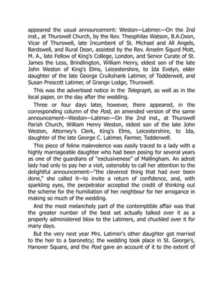 appeared the usual announcement: Weston—Latimer.—On the 2nd
inst., at Thurswell Church, by the Rev. Theophilas Watson, B.A.Oxon,
Vicar of Thurswell, late Incumbent of St. Michael and All Angels,
Bardswell, and Rural Dean, assisted by the Rev. Anselm Sigurd Mott,
M. A., late Fellow of King's College, London, and Senior Curate of St.
James the Less, Brindlington, William Henry, eldest son of the late
John Weston of King's Elms, Leicestershire, to Ida Evelyn, elder
daughter of the late George Cruikshank Latimer, of Todderwell, and
Susan Prescott Latimer, of Grange Lodge, Thurswell.
This was the advertised notice in the Telegraph, as well as in the
local paper, on the day after the wedding.
Three or four days later, however, there appeared, in the
corresponding column of the Post, an amended version of the same
announcement—Weston—Latimer.—On the 2nd inst., at Thurswell
Parish Church, William Henry Weston, eldest son of the late John
Weston, Attorney's Clerk, King's Elms, Leicestershire, to Ida,
daughter of the late George C. Latimer, Farmer, Todderwell.
This piece of feline malevolence was easily traced to a lady with a
highly marriageable daughter who had been posing for several years
as one of the guardians of “exclusiveness” of Mallingham. An adroit
lady had only to pay her a visit, ostensibly to call her attention to the
delightful announcement—“the cleverest thing that had ever been
done,” she called it—to invite a return of confidence, and, with
sparkling eyes, the perpetrator accepted the credit of thinking out
the scheme for the humiliation of her neighbour for her arrogance in
making so much of the wedding.
And the most melancholy part of the contemptible affair was that
the greater number of the best set actually talked over it as a
properly administered blow to the Latimers, and chuckled over it for
many days.
But the very next year Mrs. Latimer's other daughter got married
to the heir to a baronetcy; the wedding took place in St. George's,
Hanover Square, and the Post gave an account of it to the extent of
 