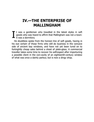 I
IV.—THE ENTERPRISE OF
MALLINGHAM
t was a gentleman who travelled in the latest styles in soft
goods who was heard to affirm that Mallingham was not a town:
it was a dormitory.
He doubtless spoke from the horizon line of soft goods, having in
his eye certain of those firms who still do business in the concave
side of ancient bay windows, and have not yet been lured on to
fortnightly cheap sales behind a sheet of plate-glass. A commercial
traveller takes some time to recover his selfrespect after importuning
a possible client in the con-cavity of an eighteenth-century window
of what was once a dainty parlour, but is now a dingy shop.
 