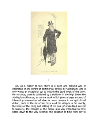 But, as a matter of fact, there is a deep and pellucid well of
enterprise in the centre of commercial circles in Mallingham, and it
only wants an occasional stir to irrigate the dead levels of the town.
For instance, there is published by a stationer in the High Street the
Mallingham Almanac, an annual work which gives a large amount of
interesting information valuable to many persons in an agricultural
district, such as the list of fair days in all the villages in the county,
the hours of the rising and setting of the sun (of undoubted interest
to farmers), the changes of the moon (also very important to have
noted down to the very second), the equation of time from day to
 