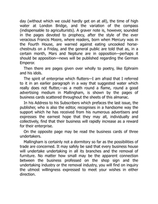 day (without which we could hardly get on at all), the time of high
water at London Bridge, and the variation of the compass
(indispensable to agriculturists). A graver note is, however, sounded
in the pages devoted to prophecy, after the style of the ever
veracious Francis Moore, where readers, born when Mercury was in
the Fourth House, are warned against eating uncooked horse-
chestnuts on a Friday, and the general public are told that as, in a
certain month, Mars and Neptune are in opposition—perhaps it
should be apposition—news will be published regarding the German
Emperor.
Then there are pages given over wholly to poetry, like Ephraim
and his idols.
The spirit of enterprise which flutters—I am afraid that I referred
to it in an earlier paragraph in a way that suggested water which
really does not flutter,—as a moth round a flame, round a good
advertising medium in Mallingham, is shown by the pages of
business cards scattered throughout the sheets of this almanac.
In his Address to his Subscribers which prefaces the last issue, the
publisher, who is also the editor, recognises in a handsome way the
support which he has received from his numerous advertisers and
expresses the earnest hope that they may all, individually and
collectively, find that their business will rapidly increase as a reward
for their enterprise.
On the opposite page may be read the business cards of three
undertakers.
Mallingham is certainly not a dormitory so far as the possibilities of
trade are concerned. It may safely be said that every business house
will undertake undertaking in all its branches and the removal of
furniture. No matter how small may be the apparent connection
between the business professed on the shop sign and the
undertaking industry or the removal industry, you will find on inquiry
the utmost willingness expressed to meet your wishes in either
direction.
 