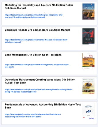 Marketing for Hospitality and Tourism 7th Edition Kotler
Solutions Manual
https://testbankdeal.com/product/marketing-for-hospitality-and-
tourism-7th-edition-kotler-solutions-manual/
Corporate Finance 3rd Edition Berk Solutions Manual
https://testbankdeal.com/product/corporate-finance-3rd-edition-berk-
solutions-manual/
Bank Management 7th Edition Koch Test Bank
https://testbankdeal.com/product/bank-management-7th-edition-koch-
test-bank/
Operations Management Creating Value Along 7th Edition
Russel Test Bank
https://testbankdeal.com/product/operations-management-creating-value-
along-7th-edition-russel-test-bank/
Fundamentals of Advanced Accounting 8th Edition Hoyle Test
Bank
https://testbankdeal.com/product/fundamentals-of-advanced-
accounting-8th-edition-hoyle-test-bank/
 
