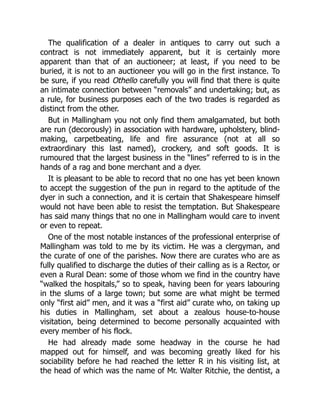 The qualification of a dealer in antiques to carry out such a
contract is not immediately apparent, but it is certainly more
apparent than that of an auctioneer; at least, if you need to be
buried, it is not to an auctioneer you will go in the first instance. To
be sure, if you read Othello carefully you will find that there is quite
an intimate connection between “removals” and undertaking; but, as
a rule, for business purposes each of the two trades is regarded as
distinct from the other.
But in Mallingham you not only find them amalgamated, but both
are run (decorously) in association with hardware, upholstery, blind-
making, carpetbeating, life and fire assurance (not at all so
extraordinary this last named), crockery, and soft goods. It is
rumoured that the largest business in the “lines” referred to is in the
hands of a rag and bone merchant and a dyer.
It is pleasant to be able to record that no one has yet been known
to accept the suggestion of the pun in regard to the aptitude of the
dyer in such a connection, and it is certain that Shakespeare himself
would not have been able to resist the temptation. But Shakespeare
has said many things that no one in Mallingham would care to invent
or even to repeat.
One of the most notable instances of the professional enterprise of
Mallingham was told to me by its victim. He was a clergyman, and
the curate of one of the parishes. Now there are curates who are as
fully qualified to discharge the duties of their calling as is a Rector, or
even a Rural Dean: some of those whom we find in the country have
“walked the hospitals,” so to speak, having been for years labouring
in the slums of a large town; but some are what might be termed
only “first aid” men, and it was a “first aid” curate who, on taking up
his duties in Mallingham, set about a zealous house-to-house
visitation, being determined to become personally acquainted with
every member of his flock.
He had already made some headway in the course he had
mapped out for himself, and was becoming greatly liked for his
sociability before he had reached the letter R in his visiting list, at
the head of which was the name of Mr. Walter Ritchie, the dentist, a
 