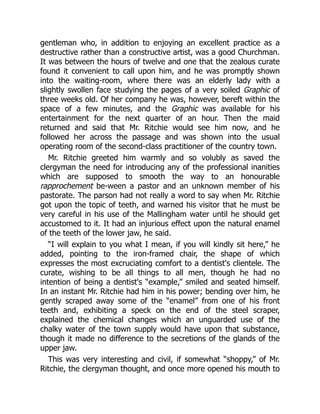 gentleman who, in addition to enjoying an excellent practice as a
destructive rather than a constructive artist, was a good Churchman.
It was between the hours of twelve and one that the zealous curate
found it convenient to call upon him, and he was promptly shown
into the waiting-room, where there was an elderly lady with a
slightly swollen face studying the pages of a very soiled Graphic of
three weeks old. Of her company he was, however, bereft within the
space of a few minutes, and the Graphic was available for his
entertainment for the next quarter of an hour. Then the maid
returned and said that Mr. Ritchie would see him now, and he
followed her across the passage and was shown into the usual
operating room of the second-class practitioner of the country town.
Mr. Ritchie greeted him warmly and so volubly as saved the
clergyman the need for introducing any of the professional inanities
which are supposed to smooth the way to an honourable
rapprochement be-ween a pastor and an unknown member of his
pastorate. The parson had not really a word to say when Mr. Ritchie
got upon the topic of teeth, and warned his visitor that he must be
very careful in his use of the Mallingham water until he should get
accustomed to it. It had an injurious effect upon the natural enamel
of the teeth of the lower jaw, he said.
“I will explain to you what I mean, if you will kindly sit here,” he
added, pointing to the iron-framed chair, the shape of which
expresses the most excruciating comfort to a dentist's clientele. The
curate, wishing to be all things to all men, though he had no
intention of being a dentist's “example,” smiled and seated himself.
In an instant Mr. Ritchie had him in his power; bending over him, he
gently scraped away some of the “enamel” from one of his front
teeth and, exhibiting a speck on the end of the steel scraper,
explained the chemical changes which an unguarded use of the
chalky water of the town supply would have upon that substance,
though it made no difference to the secretions of the glands of the
upper jaw.
This was very interesting and civil, if somewhat “shoppy,” of Mr.
Ritchie, the clergyman thought, and once more opened his mouth to
 