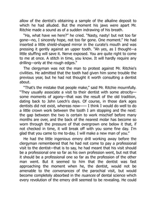 allow of the dentist's obtaining a sample of the alkaline deposit to
which he had alluded. But the moment his jaws were apart Mr.
Ritchie made a sound as of a sudden indrawing of his breath.
“Ha, what have we here?” he cried. “Nasty, nasty! but not too far
gone—no, I sincerely hope, not too far gone. One moment.” He had
inserted a little shield-shaped mirror in the curate's mouth and was
pressing it gently against an upper tooth. “Ah yes, as I thought—a
little stuffing will save it. Nerve exposed. You are quite right to come
to me at once. A stitch in time, you know. It will hardly require any
drilling—only at the rough edges.”
The clergyman was not the man to protest against Mr. Ritchie's
civilities. He admitted that the tooth had given him some trouble the
previous year, but he had not thought it worth consulting a dentist
about.
“That's the mistake that people make,” said Mr. Ritchie mournfully.
“They usually associate a visit to their dentist with some atrocity—
some moments of agony—that was the result of the old tradition,
dating back to John Leech's days. Of course, in those dark ages
dentists did not exist, whereas now—— I think I would do well to do
a little crown work between the tooth I am stopping and the next:
the gap between the two is certain to work mischief before many
months are over, and the back of the nearest molar has become so
worn through the pressure of that overgrown one below it that, if
not checked in time, it will break off with you some fine day. I'm
glad that you came to me to-day. I will make a new man of you.”
He had the little ingenious emery drill working away before the
clergyman remembered that he had not come to pay a professional
visit to the dentist—that is to say, he had meant that his visit should
be a professional one so far as his own profession went, but not that
it should be a professional one so far as the profession of the other
man went. But it seemed to him that the dentist was fast
approaching the moment when he, the dentist, would not be
amenable to the convenances of the parochial visit, but would
become completely absorbed in the nuances of dental science which
every revolution of the emery drill seemed to be revealing. He could
 