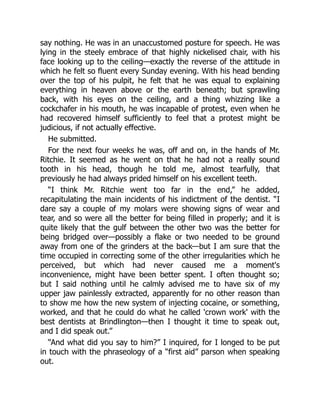 say nothing. He was in an unaccustomed posture for speech. He was
lying in the steely embrace of that highly nickelised chair, with his
face looking up to the ceiling—exactly the reverse of the attitude in
which he felt so fluent every Sunday evening. With his head bending
over the top of his pulpit, he felt that he was equal to explaining
everything in heaven above or the earth beneath; but sprawling
back, with his eyes on the ceiling, and a thing whizzing like a
cockchafer in his mouth, he was incapable of protest, even when he
had recovered himself sufficiently to feel that a protest might be
judicious, if not actually effective.
He submitted.
For the next four weeks he was, off and on, in the hands of Mr.
Ritchie. It seemed as he went on that he had not a really sound
tooth in his head, though he told me, almost tearfully, that
previously he had always prided himself on his excellent teeth.
“I think Mr. Ritchie went too far in the end,” he added,
recapitulating the main incidents of his indictment of the dentist. “I
dare say a couple of my molars were showing signs of wear and
tear, and so were all the better for being filled in properly; and it is
quite likely that the gulf between the other two was the better for
being bridged over—possibly a flake or two needed to be ground
away from one of the grinders at the back—but I am sure that the
time occupied in correcting some of the other irregularities which he
perceived, but which had never caused me a moment's
inconvenience, might have been better spent. I often thought so;
but I said nothing until he calmly advised me to have six of my
upper jaw painlessly extracted, apparently for no other reason than
to show me how the new system of injecting cocaine, or something,
worked, and that he could do what he called 'crown work' with the
best dentists at Brindlington—then I thought it time to speak out,
and I did speak out.”
“And what did you say to him?” I inquired, for I longed to be put
in touch with the phraseology of a “first aid” parson when speaking
out.
 