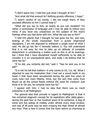 “I didn't spare him: I told him just what I thought of him.”
“And what did that amount to? Nothing grossly offensive, I hope.”
“I wasn't careful of my words; I did not weigh them. If they
sounded offensive to him I cannot help it.”
“What did you say to him, as nearly as you can recollect? I'm
rather a connoisseur of language and I may be able to relieve your
mind, if you have any uneasiness on the subject of the man's
feelings when you had done with him. What did you say to him?”
“I told him plainly that I thought he had gone too far; and now,
looking at the whole transaction from a purely impersonal
standpoint, I am not disposed to withdraw a single word of what I
said. He did go too far—I honestly believe it. You will understand
that it is not easy for one to take up an attitude of complete
detachment in considering a matter such as this in all its bearings;
but I think that I have disciplined myself sufficiently to be able to
consider it in an unprejudiced spirit, and really I do believe that he
went too far.”
“If he did, you certainly did not,” said I. “Has he sent you in his
bill?”
“It is not his bill that matters—it only comes to £5, 11s. 6d. What I
objected to was his implication that I had not a sound tooth in my
head—I that have been accustomed during the past five years to
crack nuts—not mere filberts, mind, but the sort that come from
Brazil—at all the school feasts without the need for crackers! Just
think of it! Oh yes, he certainly went too far.”
I agreed with him; I had no idea that there was so much
enterprise in all Mallingham.
The general idea that prevails in regard to Mallingham is that it
has remained stagnant—except for its aspirations after plate-glass—
during the past four or five hundred years of its existence. A dog of
some sort lies asleep at midday under almost every shop window,
and cats of all sorts may be seen crossing the High Street at almost
any hour. That is how it comes that the town seems so charming to
 