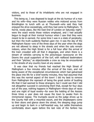 visitors, and to those of its inhabitants who are not engaged in
business.
This being so, I was disposed to laugh at the sly humour of a man
and his wife—they were Russian nobles who motored across from
Brindlington to lunch with us at Thurswell—who said they had
enjoyed the drive exceedingly, until they had come to Mallingham. “A
horrid, rowdy place, like the East End of London on Saturday night,”
were the exact words those visitors employed, and I had actually
begun to laugh at their ironical humour when I saw that they were
meant to be in earnest. For some time I was in a state of perplexity;
but then the truth suddenly flashed upon me: it was the day of the
Mallingham Races—one of the three days of the year when the dogs
are not allowed to sleep in the streets and when the cats remain
indoors, when the High Street is for a full hour after the arrival of
the train crowded with all that it disgorges, and when there is a
stream of vehicles carrying to the picturesque racecourse on the
Downs the usual supporters of the turf, with redfaced bookmakers
and their “pitches,” as objectionable a crew as may be encountered
in the streets of any country town at any season.
It was clear that my friends had reached the High Street of
Mallingham a few minutes after the arrival of the train, and not
being aware of the exceptional circumstances which had galvanised
the place into life for a brief twenty minutes, they had assumed that
this was the normal aspect of the town! I did my best to remove
from Mallingham the reproach of being the great centre of bustling
life that it had seemed to these strangers; but I could see that I did
not altogether succeed in convincing them that, except for four days
out of the year, nothing happens in Mallingham—three days of races
and one night of loyal revelry—for even the holding of the Assizes
three times a year does not cause the town to awake from its
immemorial repose. The trumpets sound as the judge drives up to
the County Hall with a mounted escort, and the shopkeepers come
to their doors and glance down the street; the sleeping dogs jump
up and begin to bark in a half-hearted way, but settle themselves
comfortably down again before the last note of the fanfare has
 