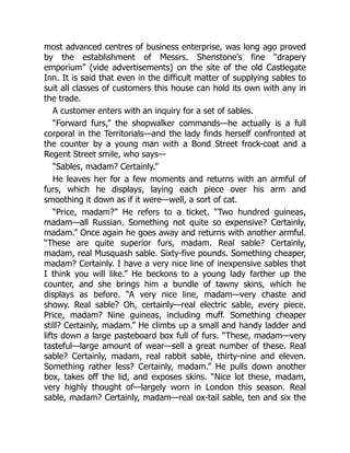 most advanced centres of business enterprise, was long ago proved
by the establishment of Messrs. Shenstone's fine “drapery
emporium” (vide advertisements) on the site of the old Castlegate
Inn. It is said that even in the difficult matter of supplying sables to
suit all classes of customers this house can hold its own with any in
the trade.
A customer enters with an inquiry for a set of sables.
“Forward furs,” the shopwalker commands—he actually is a full
corporal in the Territorials—and the lady finds herself confronted at
the counter by a young man with a Bond Street frock-coat and a
Regent Street smile, who says—
“Sables, madam? Certainly.”
He leaves her for a few moments and returns with an armful of
furs, which he displays, laying each piece over his arm and
smoothing it down as if it were—well, a sort of cat.
“Price, madam?” He refers to a ticket. “Two hundred guineas,
madam—all Russian. Something not quite so expensive? Certainly,
madam.” Once again he goes away and returns with another armful.
“These are quite superior furs, madam. Real sable? Certainly,
madam, real Musquash sable. Sixty-five pounds. Something cheaper,
madam? Certainly. I have a very nice line of inexpensive sables that
I think you will like.” He beckons to a young lady farther up the
counter, and she brings him a bundle of tawny skins, which he
displays as before. “A very nice line, madam—very chaste and
showy. Real sable? Oh, certainly—real electric sable, every piece.
Price, madam? Nine guineas, including muff. Something cheaper
still? Certainly, madam.” He climbs up a small and handy ladder and
lifts down a large pasteboard box full of furs. “These, madam—very
tasteful—large amount of wear—sell a great number of these. Real
sable? Certainly, madam, real rabbit sable, thirty-nine and eleven.
Something rather less? Certainly, madam.” He pulls down another
box, takes off the lid, and exposes skins. “Nice lot these, madam,
very highly thought of—largely worn in London this season. Real
sable, madam? Certainly, madam—real ox-tail sable, ten and six the
 