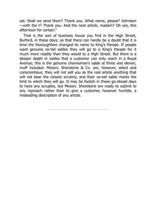 set. Shall we send them? Thank you. What name, please? Johnston
—with the t? Thank you. And the next article, madam? Oh yes, this
afternoon for certain.”
That is the sort of business house you find in the High Street,
Burford, in these days; so that there can hardly be a doubt that it is
time the thoroughfare changed its name to King's Parade. If people
want genuine ox-tail sables they will go to a King's Parade for it
much more readily than they would to a High Street. But there is a
deeper depth in sables that a customer can only reach in a Royal
Avenue; this is the genuine charwoman's sable at three and eleven,
muff included. Messrs. Shenstone & Co. are, however, select and
conscientious; they will not sell you as the real article anything that
will not bear the closest scrutiny, and their ox-tail sable marks the
limit to which they will go. It may be foolish in these go-ahead days
to have any scruples, but Messrs. Shenstone are ready to submit to
any reproach rather than to give a customer, however humble, a
misleading description of any article.
 