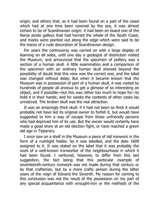 origin, and others that, as it had been found on a part of the coast
which had at one time been covered by the sea, it was almost
certain to be of Scandinavian origin: it had been on board one of the
Norse pirate galleys that had harried the whole of the South Coast,
and marks were pointed out along the edge which were said to be
the traces of a rude decoration of Scandinavian design.
For years the controversy was carried on with a large display of
learning on all sides, until one day a geologist of distinction visited
the Museum, and announced that the specimen of pottery was a
section of a human skull. A little examination and a comparison of
the specimen with an ordinary human skull showed beyond the
possibility of doubt that this view was the correct one, and the label
was changed without delay. But when it became known that the
Museum was in possession of part of a human skull, it was visited by
hundreds of people all anxious to get a glimpse of so interesting an
object, and if possible—but this was rather too much to hope for—to
hold it in their hands; and for weeks the contents of other cases lay
unnoticed. The broken skull was the real attraction.
It was an amazingly thick skull: if it had not been so thick it would
probably not have led its original owner to forfeit it, but would have
suggested to him a way of escape from those unfriendly persons
who had deprived him of its use. But the owner would certainly have
made a good show at an old election fight, or have reached a green
old age in Tipperary.
I once saw on a shelf in the Museum a piece of old ironwork in the
form of a rushlight holder. So it was labelled, and the date 1609
assigned to it. It was stated on the label that it was probably the
work of a well-known ironworker of the neighbourhood in which it
had been found. I ventured, however, to differ from this last
suggestion, the fact being that this particular example of
seventeenth-century ironwork was not made during that century or
by that craftsman, but by a more crafty person during the latter
years of the reign of Edward the Seventh. My reason for coming to
this conclusion was not the result of the possession on my part of
any special acquaintance with wrought-iron or the methods of the
 