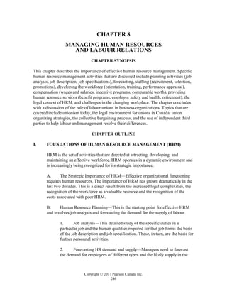Copyright © 2017 Pearson Canada Inc.
246
CHAPTER 8
MANAGING HUMAN RESOURCES
AND LABOUR RELATIONS
CHAPTER SYNOPSIS
This chapter describes the importance of effective human resource management. Specific
human resource management activities that are discussed include planning activities (job
analysis, job description, job specifications), forecasting, staffing (recruitment, selection,
promotions), developing the workforce (orientation, training, performance appraisal),
compensation (wages and salaries, incentive programs, comparable worth), providing
human resource services (benefit programs, employee safety and health, retirement), the
legal context of HRM, and challenges in the changing workplace. The chapter concludes
with a discussion of the role of labour unions in business organizations. Topics that are
covered include unionism today, the legal environment for unions in Canada, union
organizing strategies, the collective bargaining process, and the use of independent third
parties to help labour and management resolve their differences.
CHAPTER OUTLINE
I. FOUNDATIONS OF HUMAN RESOURCE MANAGEMENT (HRM)
HRM is the set of activities that are directed at attracting, developing, and
maintaining an effective workforce. HRM operates in a dynamic environment and
is increasingly being recognized for its strategic importance.
A. The Strategic Importance of HRM—Effective organizational functioning
requires human resources. The importance of HRM has grown dramatically in the
last two decades. This is a direct result from the increased legal complexities, the
recognition of the workforce as a valuable resource and the recognition of the
costs associated with poor HRM.
B. Human Resource Planning—This is the starting point for effective HRM
and involves job analysis and forecasting the demand for the supply of labour.
1. Job analysis—This detailed study of the specific duties in a
particular job and the human qualities required for that job forms the basis
of the job description and job specification. These, in turn, are the basis for
further personnel activities.
2. Forecasting HR demand and supply—Managers need to forecast
the demand for employees of different types and the likely supply in the
 