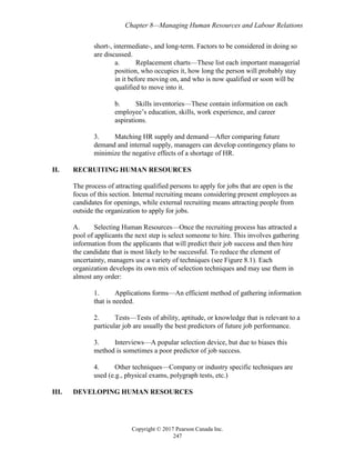 Chapter 8—Managing Human Resources and Labour Relations
Copyright © 2017 Pearson Canada Inc.
247
short-, intermediate-, and long-term. Factors to be considered in doing so
are discussed.
a. Replacement charts—These list each important managerial
position, who occupies it, how long the person will probably stay
in it before moving on, and who is now qualified or soon will be
qualified to move into it.
b. Skills inventories—These contain information on each
employee’s education, skills, work experience, and career
aspirations.
3. Matching HR supply and demand—After comparing future
demand and internal supply, managers can develop contingency plans to
minimize the negative effects of a shortage of HR.
II. RECRUITING HUMAN RESOURCES
The process of attracting qualified persons to apply for jobs that are open is the
focus of this section. Internal recruiting means considering present employees as
candidates for openings, while external recruiting means attracting people from
outside the organization to apply for jobs.
A. Selecting Human Resources—Once the recruiting process has attracted a
pool of applicants the next step is select someone to hire. This involves gathering
information from the applicants that will predict their job success and then hire
the candidate that is most likely to be successful. To reduce the element of
uncertainty, managers use a variety of techniques (see Figure 8.1). Each
organization develops its own mix of selection techniques and may use them in
almost any order:
1. Applications forms—An efficient method of gathering information
that is needed.
2. Tests—Tests of ability, aptitude, or knowledge that is relevant to a
particular job are usually the best predictors of future job performance.
3. Interviews—A popular selection device, but due to biases this
method is sometimes a poor predictor of job success.
4. Other techniques—Company or industry specific techniques are
used (e.g., physical exams, polygraph tests, etc.)
III. DEVELOPING HUMAN RESOURCES
 