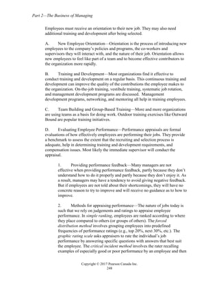 Part 2—The Business of Managing
Copyright © 2017 Pearson Canada Inc.
248
Employees must receive an orientation to their new job. They may also need
additional training and development after being selected.
A. New Employee Orientation—Orientation is the process of introducing new
employees to the company’s policies and programs, the co-workers and
supervisors they will interact with, and the nature of their job. Orientation allows
new employees to feel like part of a team and to become effective contributors to
the organization more rapidly.
B. Training and Development—Most organizations find it effective to
conduct training and development on a regular basis. This continuous training and
development can improve the quality of the contributions the employee makes to
the organization. On-the-job training, vestibule training, systematic job rotation,
and management development programs are discussed. Management
development programs, networking, and mentoring all help in training employees.
C. Team Building and Group-Based Training—More and more organizations
are using teams as a basis for doing work. Outdoor training exercises like Outward
Bound are popular training initiatives.
D. Evaluating Employee Performance—Performance appraisals are formal
evaluations of how effectively employees are performing their jobs. They provide
a benchmark to assess the extent that the recruiting and selection process is
adequate, help in determining training and development requirements, and
compensation issues. Most likely the immediate supervisor will conduct the
appraisal.
1. Providing performance feedback—Many managers are not
effective when providing performance feedback, partly because they don’t
understand how to do it properly and partly because they don’t enjoy it. As
a result, managers may have a tendency to avoid giving negative feedback.
But if employees are not told about their shortcomings, they will have no
concrete reason to try to improve and will receive no guidance as to how to
improve.
2. Methods for appraising performance—The nature of jobs today is
such that we rely on judgements and ratings to appraise employee
performance. In simple ranking, employees are ranked according to where
they place compared to others (or groups of others). The forced
distribution method involves grouping employees into predefined
frequencies of performance ratings (e.g., top 20%, next 30%, etc.). The
graphic rating scale asks appraisers to rate the individual’s job
performance by answering specific questions with answers that best suit
the employee. The critical incident method involves the rater recalling
examples of especially good or poor performance by an employee and then
 