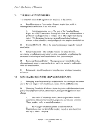 Part 2—The Business of Managing
Copyright © 2017 Pearson Canada Inc.
250
V. THE LEGAL CONTEXT OF HRM
The important areas of HR regulation are discussed in this section.
A. Equal Employment Opportunity—Protects people from unfair or
inappropriate discrimination in the workplace.
1. Anti-discrimination laws—The goal of the Canadian Human
Rights Act of 1977 is to ensure that any individual who wishes to obtain a
job has an equal opportunity to compete for it. The Employment Equity
Act of 1986 designates four groups as employment-disadvantaged:
women, visible minorities, Aboriginal people, and people with disabilities.
B. Comparable Worth—This is the idea of paying equal wages for work of
equal value.
C. Sexual Harassment—This includes requests for sexual favours,
unwelcome sexual advances, or verbal/physical conduct of a sexual nature that
creates an intimidating or hostile environment for a given employee.
D. Employee Health and Safety—These programs are intended to reduce
absenteeism and turnover, raise productivity, and boost morale by making jobs
safer and more healthful.
E. Retirement—Most Canadian provinces have now abolished mandatory
retirement.
VI. NEW CHALLENGES IN THE CHANGING WORKPLACE
A. Managing Workforce Diversity—Opportunities and challenges are evident
due to the wide range of workers attitudes, values, beliefs, and behaviours.
B. Managing Knowledge Workers—As the importance of information-driven
jobs (versus experience-driven jobs) increases, management approaches must
change.
1. The nature of knowledge work—Knowledge workers include
occupations like computer scientists, engineers, and physical scientists.
These workers prefer to work independently.
2. Knowledge worker management and labour markets—
Organizations must pay knowledge workers enough to keep them from
moving to another company.
 