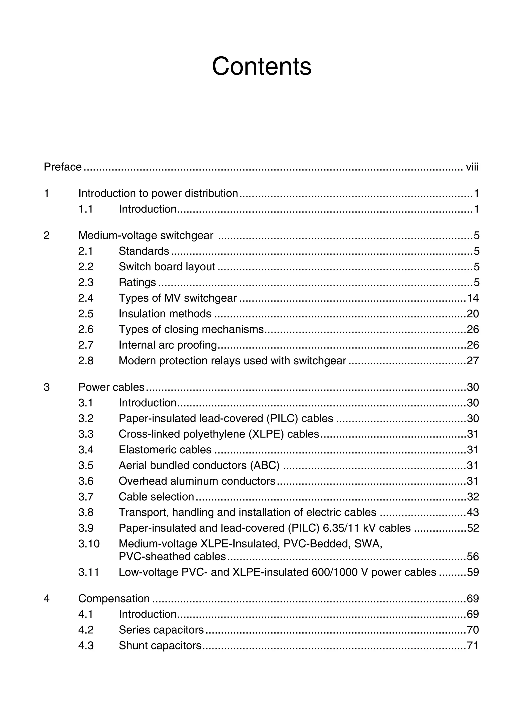 Contents
Preface.......................................................................................................................... viii
1 Introduction to power distribution...........................................................................1
1.1 Introduction...............................................................................................1
2 Medium-voltage switchgear ..................................................................................5
2.1 Standards.................................................................................................5
2.2 Switch board layout ..................................................................................5
2.3 Ratings .....................................................................................................5
2.4 Types of MV switchgear .........................................................................14
2.5 Insulation methods .................................................................................20
2.6 Types of closing mechanisms.................................................................26
2.7 Internal arc proofing................................................................................26
2.8 Modern protection relays used with switchgear ......................................27
3 Power cables.......................................................................................................30
3.1 Introduction.............................................................................................30
3.2 Paper-insulated lead-covered (PILC) cables ..........................................30
3.3 Cross-linked polyethylene (XLPE) cables...............................................31
3.4 Elastomeric cables .................................................................................31
3.5 Aerial bundled conductors (ABC) ...........................................................31
3.6 Overhead aluminum conductors.............................................................31
3.7 Cable selection.......................................................................................32
3.8 Transport, handling and installation of electric cables ............................43
3.9 Paper-insulated and lead-covered (PILC) 6.35/11 kV cables .................52
3.10 Medium-voltage XLPE-Insulated, PVC-Bedded, SWA,
PVC-sheathed cables.............................................................................56
3.11 Low-voltage PVC- and XLPE-insulated 600/1000 V power cables .........59
4 Compensation .....................................................................................................69
4.1 Introduction.............................................................................................69
4.2 Series capacitors....................................................................................70
4.3 Shunt capacitors.....................................................................................71
 