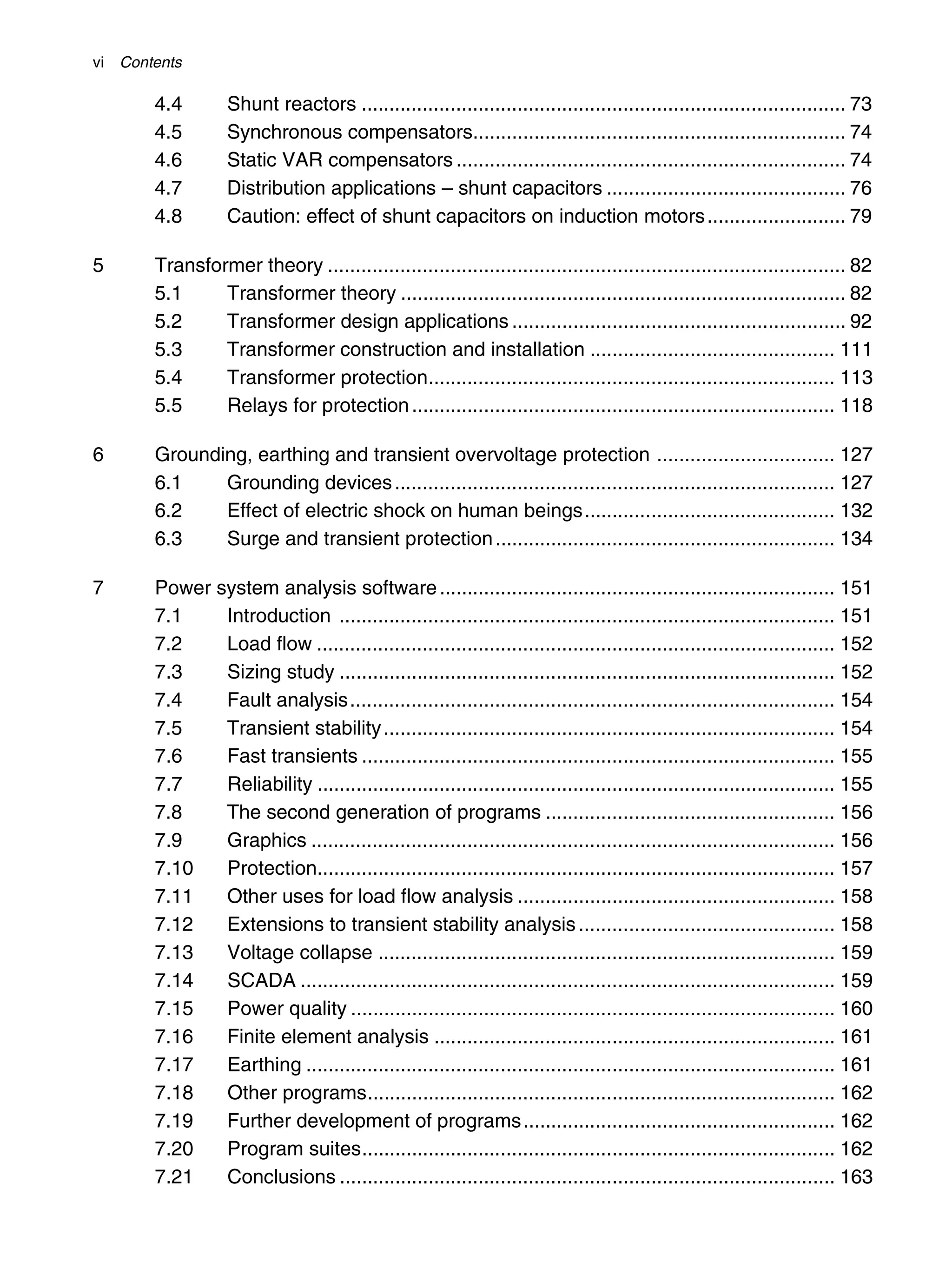 vi Contents
4.4 Shunt reactors ....................................................................................... 73
4.5 Synchronous compensators................................................................... 74
4.6 Static VAR compensators ...................................................................... 74
4.7 Distribution applications – shunt capacitors ........................................... 76
4.8 Caution: effect of shunt capacitors on induction motors......................... 79
5 Transformer theory ............................................................................................. 82
5.1 Transformer theory ................................................................................ 82
5.2 Transformer design applications ............................................................ 92
5.3 Transformer construction and installation ............................................ 111
5.4 Transformer protection......................................................................... 113
5.5 Relays for protection............................................................................ 118
6 Grounding, earthing and transient overvoltage protection ................................ 127
6.1 Grounding devices............................................................................... 127
6.2 Effect of electric shock on human beings............................................. 132
6.3 Surge and transient protection............................................................. 134
7 Power system analysis software....................................................................... 151
7.1 Introduction ......................................................................................... 151
7.2 Load flow ............................................................................................. 152
7.3 Sizing study ......................................................................................... 152
7.4 Fault analysis....................................................................................... 154
7.5 Transient stability................................................................................. 154
7.6 Fast transients ..................................................................................... 155
7.7 Reliability ............................................................................................. 155
7.8 The second generation of programs .................................................... 156
7.9 Graphics .............................................................................................. 156
7.10 Protection............................................................................................. 157
7.11 Other uses for load flow analysis ......................................................... 158
7.12 Extensions to transient stability analysis.............................................. 158
7.13 Voltage collapse .................................................................................. 159
7.14 SCADA ................................................................................................ 159
7.15 Power quality ....................................................................................... 160
7.16 Finite element analysis ........................................................................ 161
7.17 Earthing ............................................................................................... 161
7.18 Other programs.................................................................................... 162
7.19 Further development of programs........................................................ 162
7.20 Program suites..................................................................................... 162
7.21 Conclusions ......................................................................................... 163
 